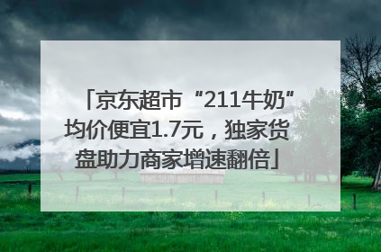 京东超市“211牛奶”均价便宜1.7元，独家货盘助力商家增速翻倍